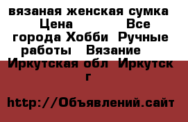 вязаная женская сумка  › Цена ­ 2 500 - Все города Хобби. Ручные работы » Вязание   . Иркутская обл.,Иркутск г.